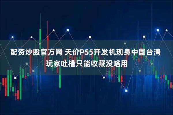 配资炒股官方网 天价PS5开发机现身中国台湾 玩家吐槽只能收藏没啥用