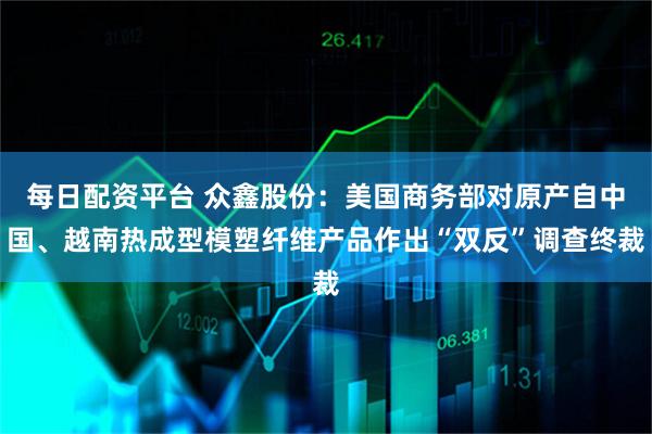 每日配资平台 众鑫股份：美国商务部对原产自中国、越南热成型模塑纤维产品作出“双反”调查终裁