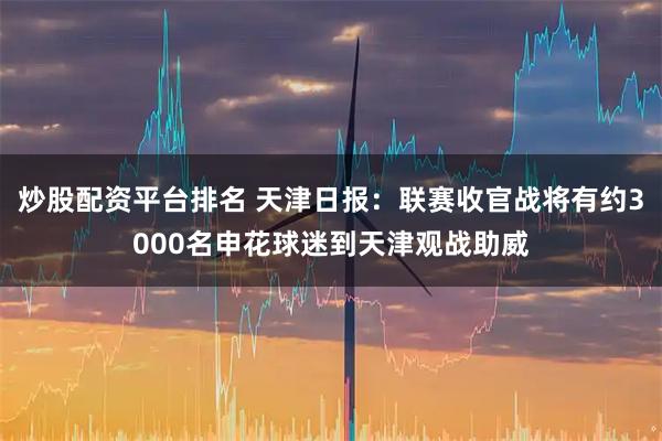 炒股配资平台排名 天津日报：联赛收官战将有约3000名申花球迷到天津观战助威