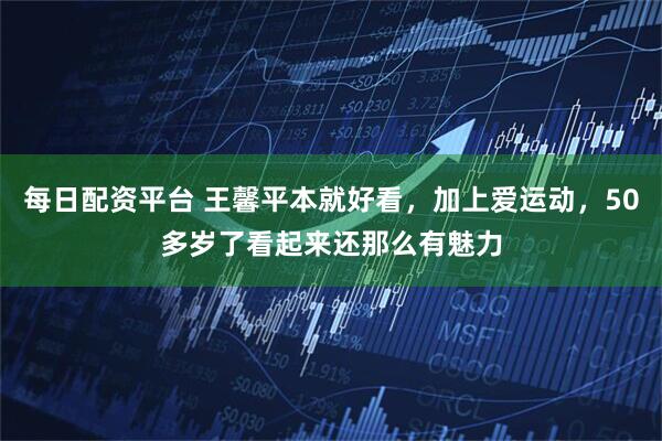 每日配资平台 王馨平本就好看，加上爱运动，50多岁了看起来还那么有魅力