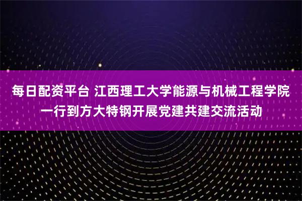 每日配资平台 江西理工大学能源与机械工程学院一行到方大特钢开展党建共建交流活动