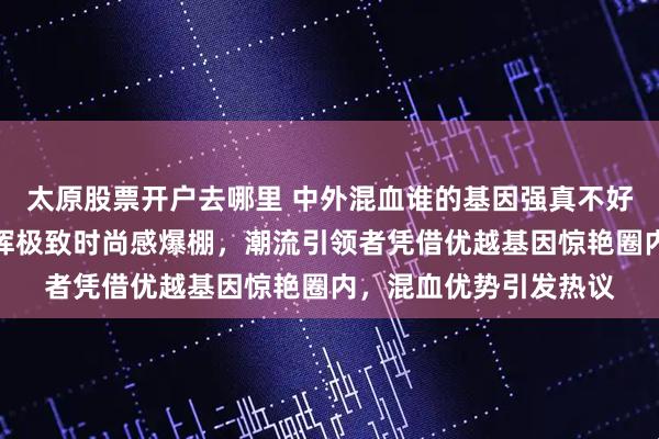 太原股票开户去哪里 中外混血谁的基因强真不好说，陈冠希把痞帅发挥极致时尚感爆棚，潮流引领者凭借优越基因惊艳圈内，混血优势引发热议