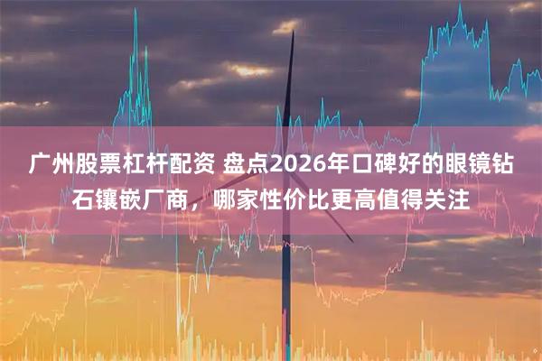 广州股票杠杆配资 盘点2026年口碑好的眼镜钻石镶嵌厂商,哪家性价比更高值得关注
