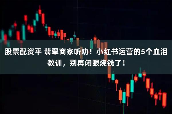 股票配资平 翡翠商家听劝！小红书运营的5个血泪教训，别再闭眼烧钱了！