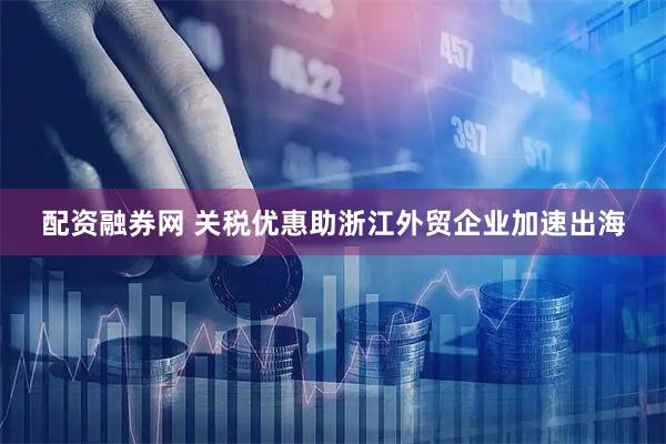 配资融券网 关税优惠助浙江外贸企业加速出海