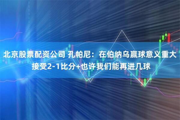 北京股票配资公司 孔帕尼:在伯纳乌赢球意义重大 接受2-1比分+也许我们能再进几球