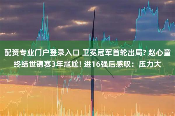 配资专业门户登录入口 卫冕冠军首轮出局? 赵心童终结世锦赛3年尴尬! 进16强后感叹：压力大