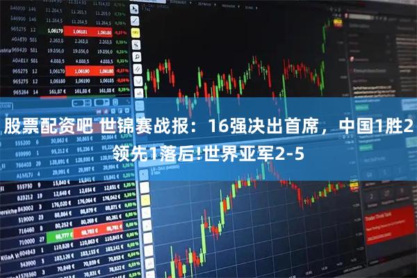 股票配资吧 世锦赛战报：16强决出首席，中国1胜2领先1落后!世界亚军2-5