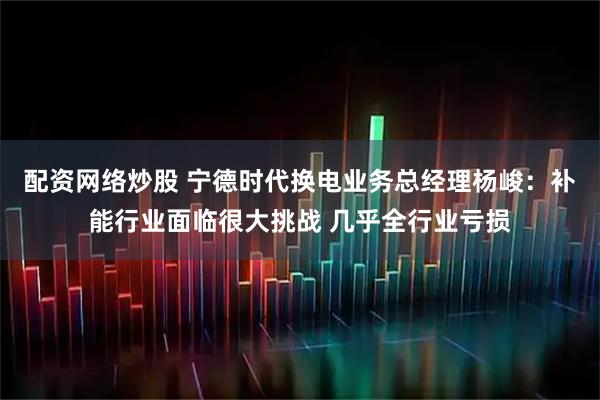 配资网络炒股 宁德时代换电业务总经理杨峻：补能行业面临很大挑战 几乎全行业亏损