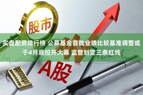 实盘配资排行榜 公募基金首批业绩比较基准调整或于4月底拉开大幕 监管划定三条红线