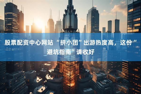股票配资中心网站 “拼小团”出游热度高，这份“避坑指南”请收好