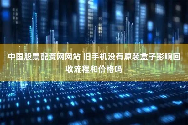 中国股票配资网网站 旧手机没有原装盒子影响回收流程和价格吗