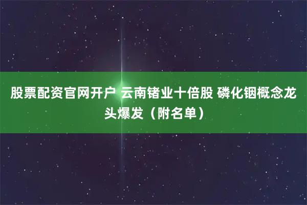 股票配资官网开户 云南锗业十倍股 磷化铟概念龙头爆发（附名单）