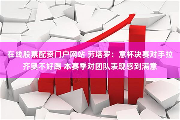 在线股票配资门户网站 劳塔罗：意杯决赛对手拉齐奥不好踢 本赛季对团队表现感到满意
