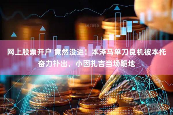 网上股票开户 竟然没进！本泽马单刀良机被本托奋力扑出，小因扎吉当场跪地