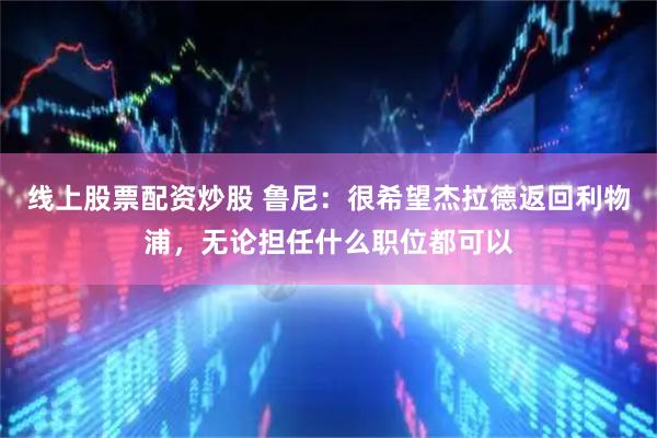 线上股票配资炒股 鲁尼：很希望杰拉德返回利物浦，无论担任什么职位都可以