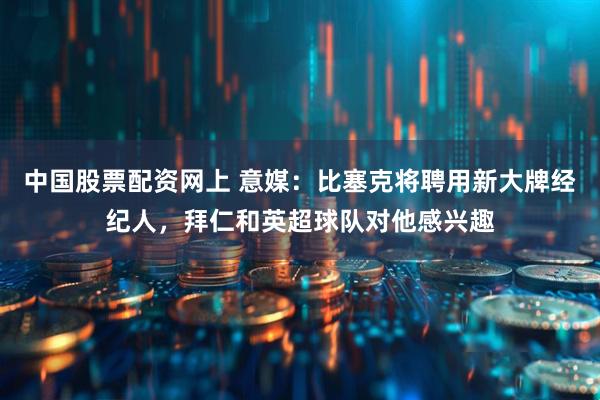 中国股票配资网上 意媒：比塞克将聘用新大牌经纪人，拜仁和英超球队对他感兴趣