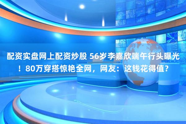 配资实盘网上配资炒股 56岁李嘉欣端午行头曝光！80万穿搭惊艳全网，网友：这钱花得值？