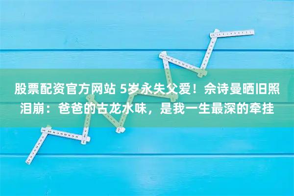 股票配资官方网站 5岁永失父爱！佘诗曼晒旧照泪崩：爸爸的古龙水味，是我一生最深的牵挂
